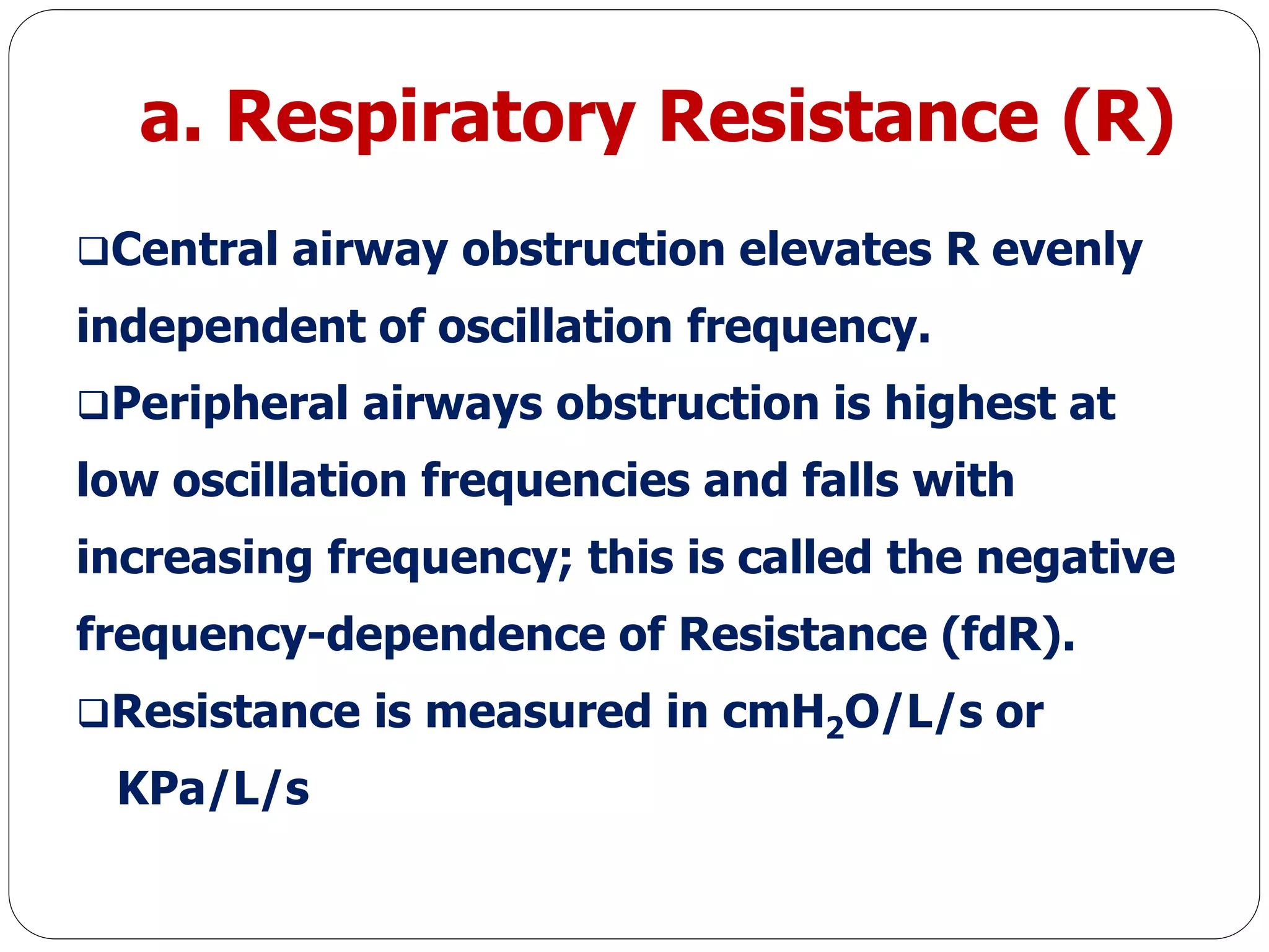 a. Respiratory Resistance (R)
Central airway obstruction elevates R evenly
independent of oscillation frequency.
Peripheral airways obstruction is highest at
low oscillation frequencies and falls with
increasing frequency; this is called the negative
frequency-dependence of Resistance (fdR).
Resistance is measured in cmH2O/L/s or
KPa/L/s
 