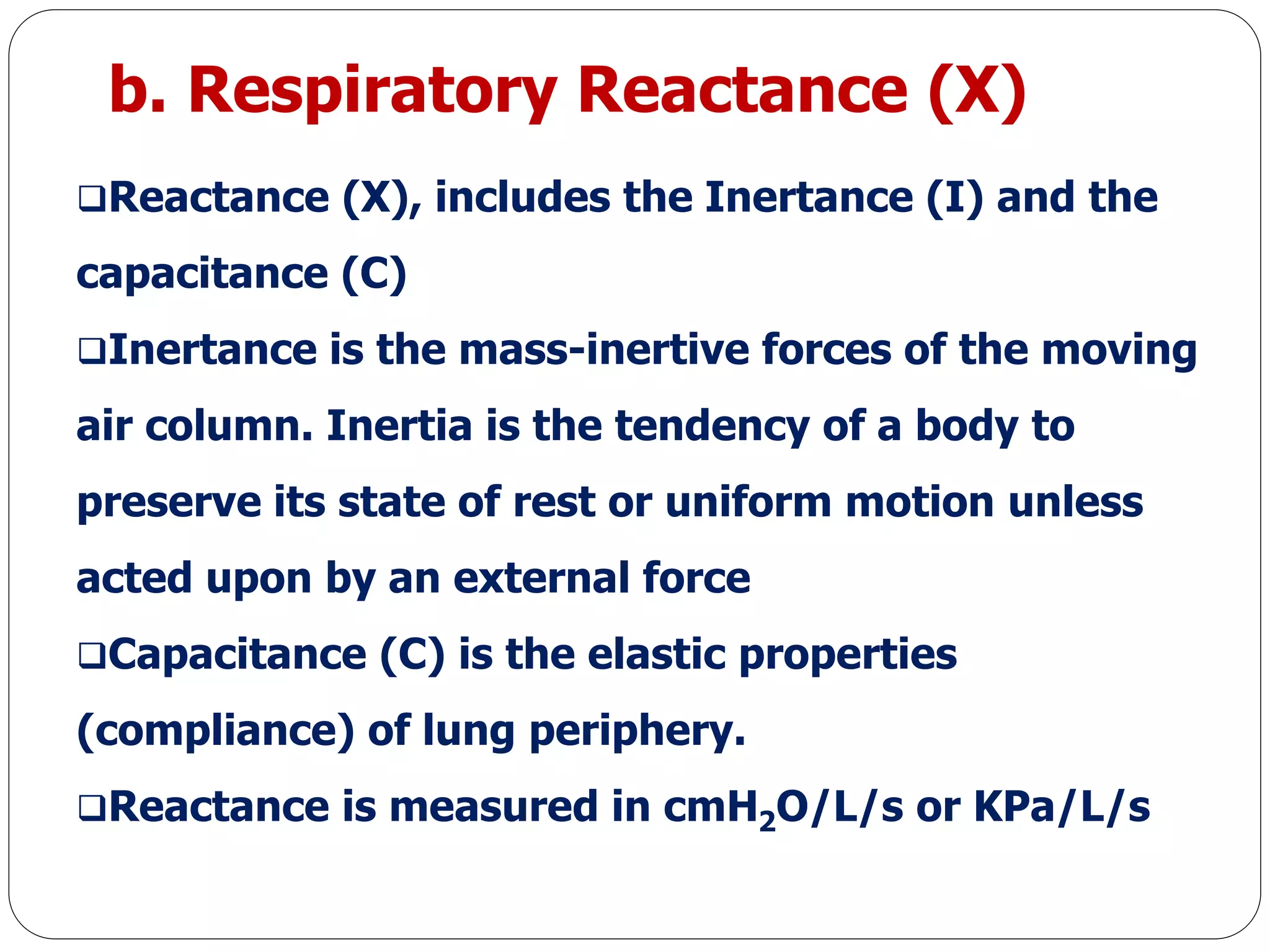 b. Respiratory Reactance (X)
Reactance (X), includes the Inertance (I) and the
capacitance (C)
Inertance is the mass-inertive forces of the moving
air column. Inertia is the tendency of a body to
preserve its state of rest or uniform motion unless
acted upon by an external force
Capacitance (C) is the elastic properties
(compliance) of lung periphery.
Reactance is measured in cmH2O/L/s or KPa/L/s
 