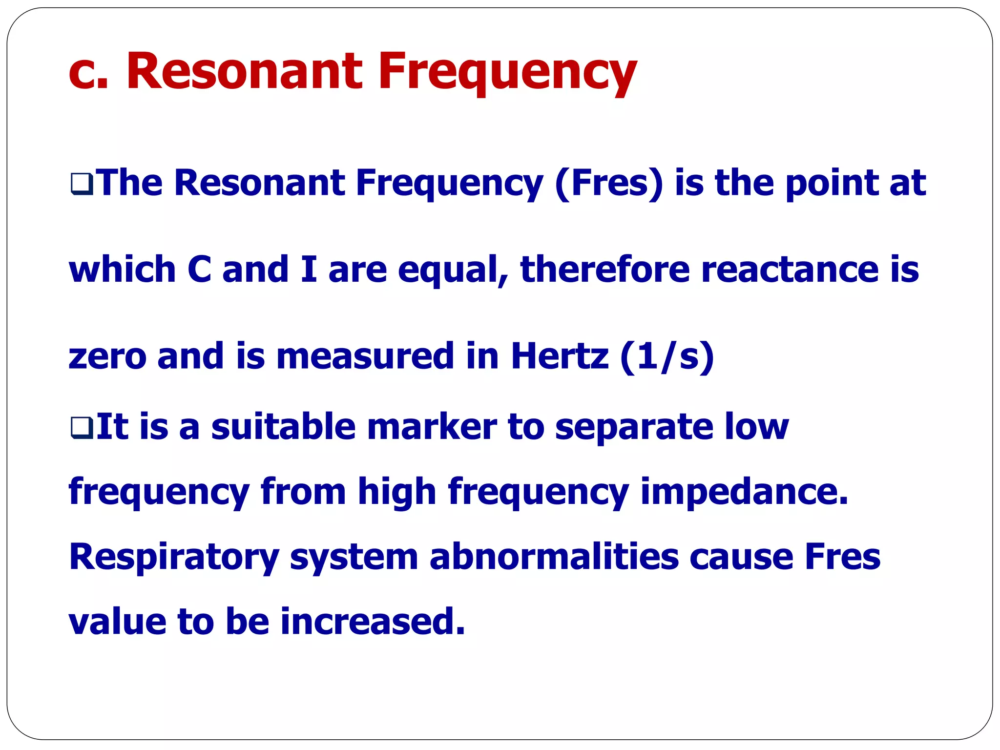 c. Resonant Frequency
The Resonant Frequency (Fres) is the point at
which C and I are equal, therefore reactance is
zero and is measured in Hertz (1/s)
It is a suitable marker to separate low
frequency from high frequency impedance.
Respiratory system abnormalities cause Fres
value to be increased.
 
