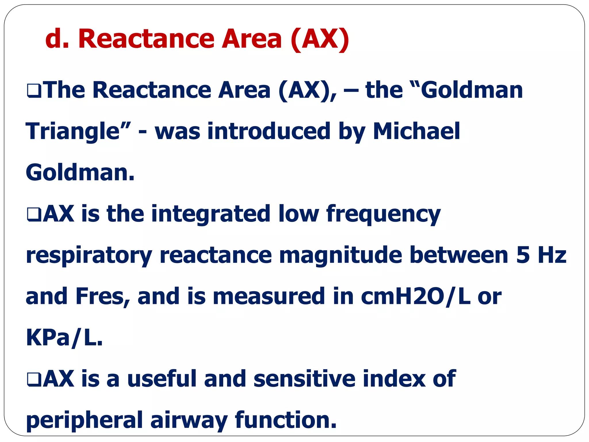d. Reactance Area (AX)
The Reactance Area (AX), – the “Goldman
Triangle” - was introduced by Michael
Goldman.
AX is the integrated low frequency
respiratory reactance magnitude between 5 Hz
and Fres, and is measured in cmH2O/L or
KPa/L.
AX is a useful and sensitive index of
peripheral airway function.
 