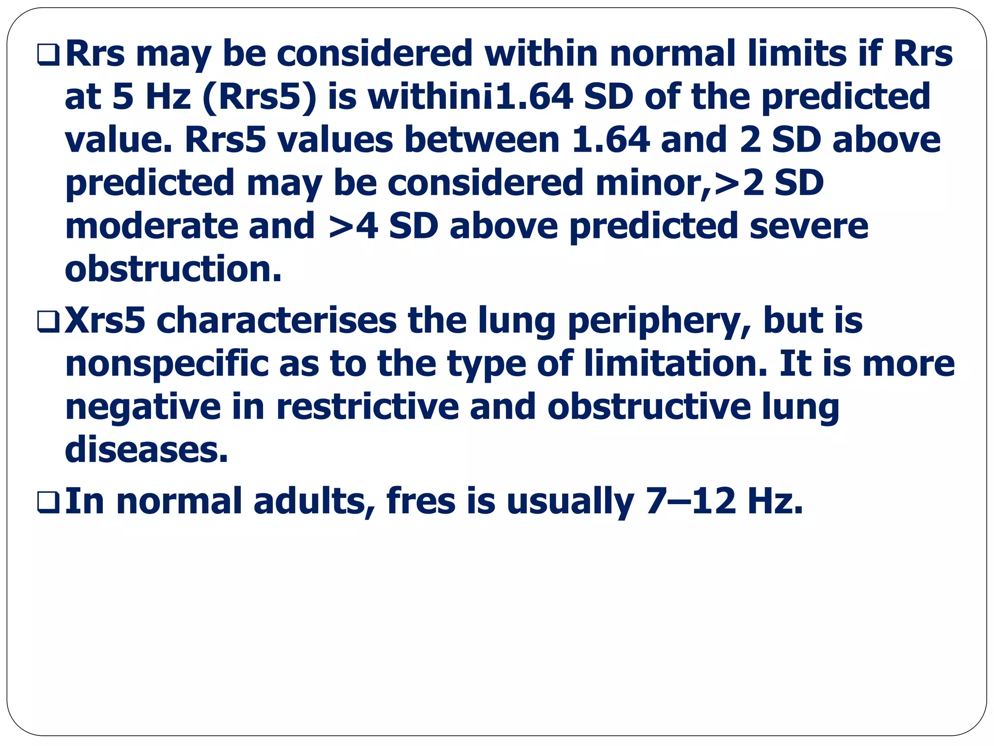 Rrs may be considered within normal limits if Rrs
at 5 Hz (Rrs5) is within¡1.64 SD of the predicted
value. Rrs5 values between 1.64 and 2 SD above
predicted may be considered minor,>2 SD
moderate and >4 SD above predicted severe
obstruction.
Xrs5 characterises the lung periphery, but is
nonspecific as to the type of limitation. It is more
negative in restrictive and obstructive lung
diseases.
In normal adults, fres is usually 7–12 Hz.
 