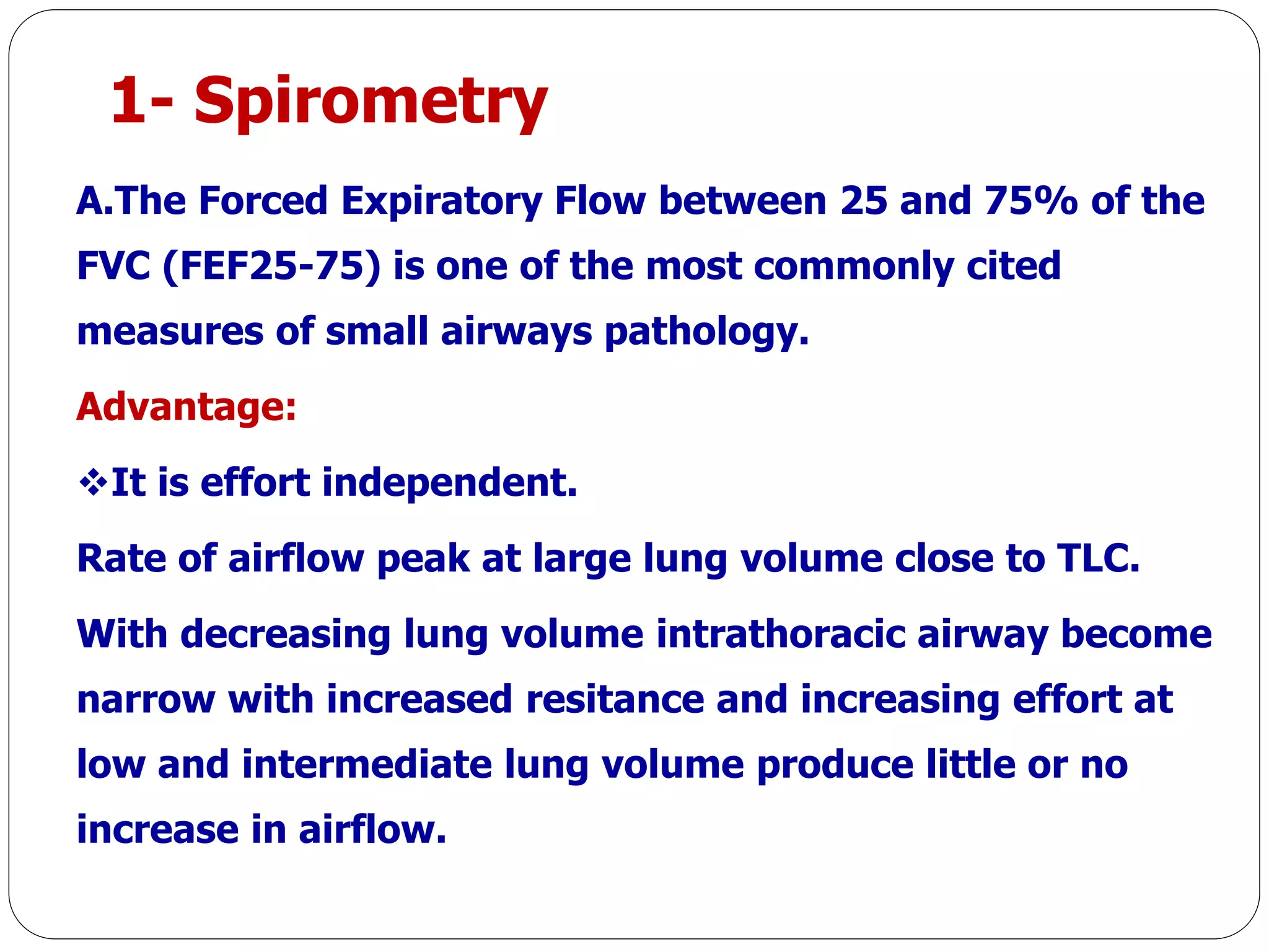 1- Spirometry
A.The Forced Expiratory Flow between 25 and 75% of the
FVC (FEF25-75) is one of the most commonly cited
measures of small airways pathology.
Advantage:
It is effort independent.
Rate of airflow peak at large lung volume close to TLC.
With decreasing lung volume intrathoracic airway become
narrow with increased resitance and increasing effort at
low and intermediate lung volume produce little or no
increase in airflow.
 