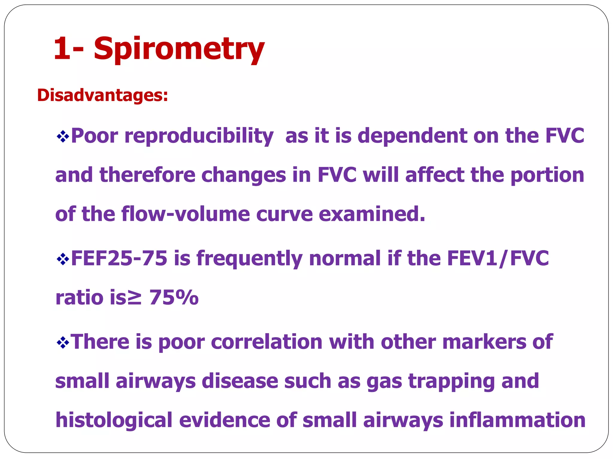 1- Spirometry
Disadvantages:
Poor reproducibility as it is dependent on the FVC
and therefore changes in FVC will affect the portion
of the flow-volume curve examined.
FEF25-75 is frequently normal if the FEV1/FVC
ratio is≥ 75%
There is poor correlation with other markers of
small airways disease such as gas trapping and
histological evidence of small airways inflammation
 