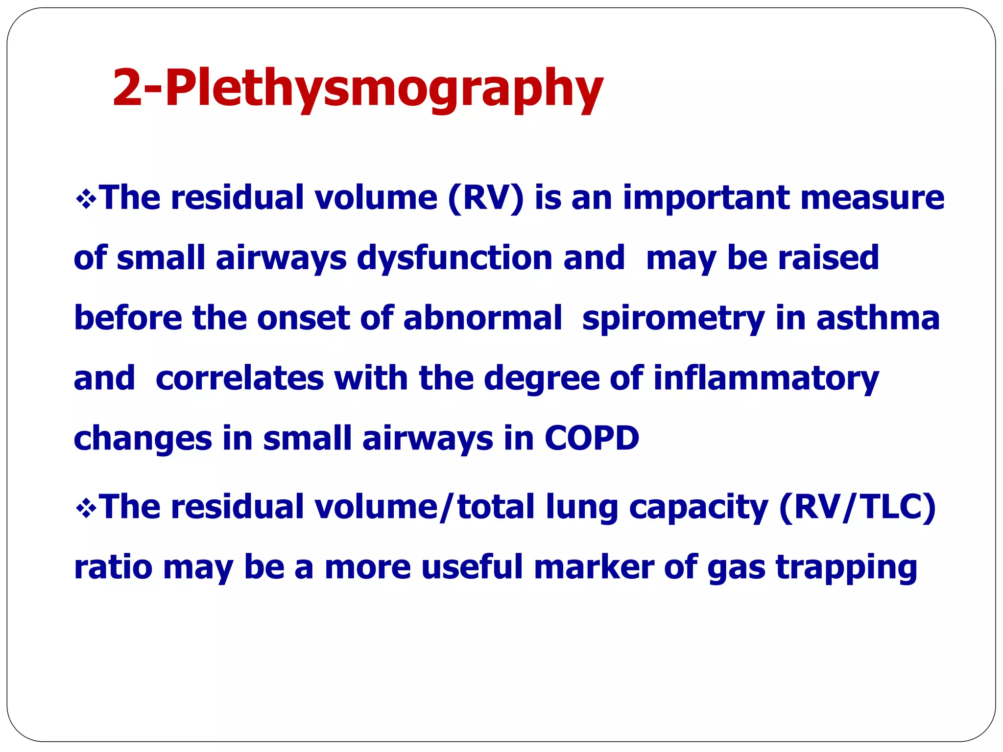 2-Plethysmography
The residual volume (RV) is an important measure
of small airways dysfunction and may be raised
before the onset of abnormal spirometry in asthma
and correlates with the degree of inflammatory
changes in small airways in COPD
The residual volume/total lung capacity (RV/TLC)
ratio may be a more useful marker of gas trapping
 