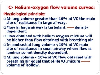 C- Helium-oxygen flow volume curves:
Physiological principle:
At lung volume greater than 10% of VC the main
site of resistance in large airway.
Flow in large airway is turbulant density
dependent.
Flow obtained with helium oxygen mixture will
be higher than flow obtained with breathing air
In contrast at lung volume <10% of VC main
site of resistance in small airway where flow is
laminar so not density dependent.
At lung volume <10% of VC flow obtained with
breathing air equal that of He/O2 mixure
volume of isoflow.
 