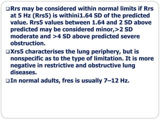 Rrs may be considered within normal limits if Rrs
at 5 Hz (Rrs5) is within¡1.64 SD of the predicted
value. Rrs5 values between 1.64 and 2 SD above
predicted may be considered minor,>2 SD
moderate and >4 SD above predicted severe
obstruction.
Xrs5 characterises the lung periphery, but is
nonspecific as to the type of limitation. It is more
negative in restrictive and obstructive lung
diseases.
In normal adults, fres is usually 7–12 Hz.
 