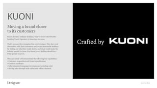 KUONI
Moving a brand closer
to its customers
Kuoni don’t do ordinary holidays. They’ve been voted World’s
Leading Travel Operator 12 times in a row now.

That’s because they recognise that you’re unique. They have real
discussions with their customers and create memorable holidays
by finding out what they really desire, and what would make the
holiday special for them. For Kuoni, every holiday should be a
truly special occasion.

This case study will demonstrate the following key capabilities:
• Customer proposition and brand repositioning
• Creative excellence
• fully integrated campaign development, including retail
• driving sales through both online and offline channels




                                                                   Kuoni Case Study
 