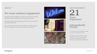 ABOUT US                                                                AGENCY BACKGROUND


We create audience engagement
We do this with great thinking; we listen, then we deliver compelling
insightful strategy, engaging creative and impressive results.          Years
                                                                        Experience
We understand that the right message needs to be seen by the right
person at the right time.

So we work across the board - online, offline, social media, mobile,    Independently
TV, press, radio, apps - where your customers are, we are too.          Owned
                                                                        We’ve always been based in Brighton, a hotbed
                                                                        of creativity and of digital innovation.


                                                                        Our clients over the years have been diverse,
                                                                        including LV=, P&O Ferries, Kuoni, British
                                                                        Airways, Disney, Virgin Holidays, BUPA
                                                                        International, Vanquis Bank and SEEBOARD.




                                                                                                                   Agency Introduction
 