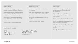 OUR OFFERING                                                     OUR PERSONALITY                                        PHILOSOPHY
Our skill-set is wide-ranging - strategy, creative               Our team is as independently-minded as Designate       We believe in developing meaningful and long
thinking, development, production and delivery.                  is as a company.                                       lasting relationships, based on respect, trust
                                                                                                                        and transparency.
We have not just embraced the digital revolution,                We are a truly integrated agency, which is reflected
but are constantly pushing the envelope wherever                 in the work we do, the people we employ and the        Our case studies are proof of this. We have been
possible – and wherever our clients want to go.                  way we work.                                           working with P&O Ferries for eight years and LV=
                                                                                                                        for six years now.
We are equally at home with one-off projects as                  Our staff have a wealth of experience in both on
we are with long-term campaign planning and                      and offline.                                           We have never taken the view that offline is past its
management.                                                                                                             sell-by-date. We observe consumers – and look for
                                                                 We work with clients, not just for them.               the most relevant, appropriate and impactful touch
Flexibility is part of the process at Designate.                                                                        points where they can be influenced.

                                                                                                                        Today, that is as likely to be a TV ad as it is a MPU.
                                                                                                                        More pertinently, it is likely to be both working
                                                                                                                        together.
MOST RECENT AWARDS
                                                                                                                        Above all we believe in delivering results, as our

IPA                                                Best Use of Social                                                   case studies will demonstrate.

Effectiveness                                      Media 2012
Award 2012                                         Travolution Awards




                                                                                                                                                                    Agency Introduction
 
