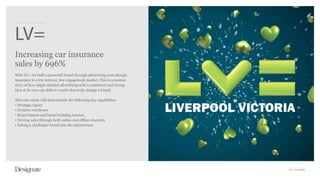 LV=
Increasing car insurance
sales by 696%
With LV= we built a powerful brand through advertising even though
insurance is a low interest, low engagement market. This is a success
story of how single-minded advertising with a consistent and strong
idea at its core can deliver results that truly change a brand.

This case study will demonstrate the following key capabilities:
• Strategic rigour
• Creative excellence
• Brand launch and brand building success
• Driving sales through both online and offline channels
• Taking a challenger brand into the mainstream




                                                                        LV= Case Study
 
