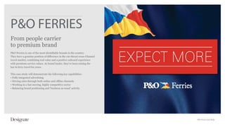 P&O FERRIES
From people carrier
to premium brand
P&O Ferries is one of the most identifiable brands in the country.
They have a genuine position of difference in the cut-throat cross-Channel
travel market, combining real value and a positive onboard experience
with premium service values. As brand leader, they’ve been raising the
bar in ferry travel for years.

This case study will demonstrate the following key capabilities:
• Fully integrated advertising
• Driving sales through both online and offline channels
• Working in a fast moving, highly competitive sector
• Balancing brand positioning and ‘business as usual’ activity




                                                                             P&O Ferries Case Study
 