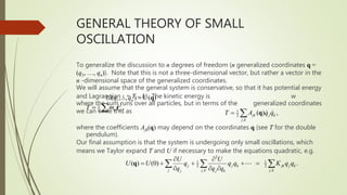 GENERAL THEORY OF SMALL
OSCILLATION
To generalize the discussion to n degrees of freedom (n generalized coordinates q =
(q1, …, qn)). Note that this is not a three-dimensional vector, but rather a vector in the
n -dimensional space of the generalized coordinates.
We will assume that the general system is conservative, so that it has potential energy
and Lagrangian L = T – U. The kinetic energy is w
where the sum runs over all particles, but in terms of the generalized coordinates
we can write this as
where the coefficients Ajk(q) may depend on the coordinates q (see T for the double
pendulum).
Our final assumption is that the system is undergoing only small oscillations, which
means we Taylor expand T and U if necessary to make the equations quadratic, e.g.
1
( ,..., ) ( )
n
U q q U
 q
2
1
2 ,
T m 
  r 1
2
,
( ) ,
jk j k
j k
T A q q
  q
2
1 1
2 2
, ,
( ) (0) .
j j k jk j k
j j k j k
j j k
U U
U U q q q K q q
q q q
 
    
  
  
q
 