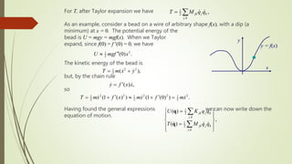 For T, after Taylor expansion we have
As an example, consider a bead on a wire of arbitrary shape f(x), with a dip (a
minimum) at x = 0. The potential energy of the
bead is U = mgy = mgf(x). When we Taylor
expand, since f(0) = f (0) = 0, we have
The kinetic energy of the bead is
but, by the chain rule
so
Having found the general expressions we can now write down the
equation of motion.
1
2
,
,
jk j k
j k
T M q q
 
y = f(x)
x
y
2
1
2 (0) .
U mgf x


2 2
1
2 ( ),
T m x y
 
( ) ,
y f x x


2 2 2 2 2
1 1 1
2 2 2
(1 ( ) ) (1 (0) ) .
T mx f x mx f mx
 
    
1
2
,
1
2
,
( )
,
( )
jk j k
j k
jk j k
j k
U K q q
T M q q
 

 
 

 
 


q
q
 