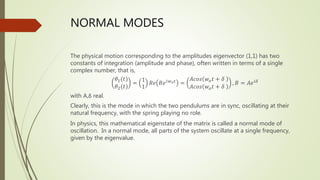 NORMAL MODES
The physical motion corresponding to the amplitudes eigenvector (1,1) has two
constants of integration (amplitude and phase), often written in terms of a single
complex number, that is,
𝜃1(𝑡)
𝜃2(𝑡)
=
1
1
𝑅𝑒 𝐵𝑒𝑖𝑤𝑜𝑡 =
𝐴𝑐𝑜𝑠 𝑤𝑜𝑡 + 𝛿
𝐴𝑐𝑜𝑠 𝑤𝑜𝑡 + 𝛿
, 𝐵 = 𝐴𝑒𝑖𝛿
with A,δ real.
Clearly, this is the mode in which the two pendulums are in sync, oscillating at their
natural frequency, with the spring playing no role.
In physics, this mathematical eigenstate of the matrix is called a normal mode of
oscillation. In a normal mode, all parts of the system oscillate at a single frequency,
given by the eigenvalue.
 