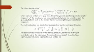 The other normal mode,
𝜃1(𝑡)
𝜃2(𝑡)
=
1
−1
𝑅𝑒 𝐵𝑒𝑖𝑤0𝑡
=
𝐴𝑐𝑜𝑠 𝑤′𝑡 + 𝛿
−𝐴𝑐𝑜𝑠 𝑤′𝑡 + 𝛿
, 𝐵 = 𝐴𝑒𝑖𝛿
where we have written 𝑤′ = 𝑤𝑜
2
+ 2𝑘. Here the system is oscillating with the single
frequency 𝑤′
, the pendulums are now exactly out of phase, so when they part the
spring pulls them back to the center, thereby increasing the system oscillation
frequency.
The matrix structure can be clarified by separating out the spring contribution:
𝑀 =
𝑤𝑜
2 + 𝑘 −𝑘
−𝑘 𝑤𝑜
2 + 𝑘
= 𝑤𝑜
2 1 0
0 1
+ 𝑘(
1 −1
−1 1
)
All vectors are eigenvectors of the identity, of course, so the first matrix just
contributes 𝑤𝑜
2 to the eigenvalue. The second matrix is easily found to have
eigenvalues are 0,2, and eigenstates (1,1) and (1,−1).
 
