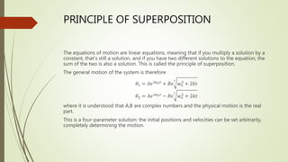 PRINCIPLE OF SUPERPOSITION
The equations of motion are linear equations, meaning that if you multiply a solution by a
constant, that’s still a solution, and if you have two different solutions to the equation, the
sum of the two is also a solution. This is called the principle of superposition.
The general motion of the system is therefore
𝜃1 = 𝐴𝑒𝑖𝑤0𝑡
+ 𝐵𝑒
𝑖
𝑤𝑜
2
+ 2𝑘𝑡
𝜃2 = 𝐴𝑒𝑖𝑤0𝑡
− 𝐵𝑒
𝑖
𝑤𝑜
2
+ 2𝑘𝑡
where it is understood that A,B are complex numbers and the physical motion is the real
part.
This is a four-parameter solution: the initial positions and velocities can be set arbitrarily,
completely determining the motion.
 