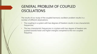 GENERAL PROBLEM OF COUPLED
OSCILLATIONS
The results of our study of the coupled harmonic oscillator problem results in a
number of different observations:
• The coupling in a system with two degrees of freedom results in two characteristic
frequencies.
• The two characteristic frequencies in a system with two degree of freedom are
pushed towards lower and higher energies compared to the non-coupled
frequency.
 