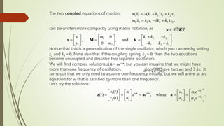 The two coupled equations of motion:
can be written more compactly using matrix notation, as where
Notice that this is a generalization of the single oscillator, which you can see by setting
k2 and k3 = 0. Note also that if the coupling spring, k2 = 0, then the two equations
become uncoupled and describe two separate oscillators.
We will find complex solutions z(t) = aeiwt, but you can imagine that we might have
more than one frequency of oscillation, since we have two ms and 3 ks. It
turns out that we only need to assume one frequency initially, but we will arrive at an
equation for w that is satisfied by more than one frequency.
Let’s try the solutions:
1 1 1 2 1 2 2
2 2 2 1 2 3 2
( )
( ) ,
m x k k x k x
m x k x k k x
 -  
 - 
1 2 2
1 1
2 2 3
2 2
0
, , and .
0
k k k
x m
k k k
x m
 -
 
   
    
    - 
     
x M K
,
 -
Mx Kx
1
2
1 1 1 1
2 2 2 2
( )
( ) , where .
( )
i
i t i t
i
z t a a e
t e e
z t a a e

w w



-
-
 
     
      
     
       
z a a
/ ,
k m
w 
 