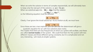 When we write the solution in terms of complex exponentials, we will ultimately have
to keep only the real part of the solution, i.e. x(t) = Re z(t).
When we substitute z(t) into we find the relation
so the following equation must be satisfied:
Clearly, if we ignore the trivial solution a = 0 (no motion at all), we must have
Since these are two x two matrices, you can see that the determinant will give a
quadratic equation for w2, with two solutions (two roots).
This implies that there are two frequencies at which our system will oscillate, and these
are called normal modes of the system. We could find them for this system with two
different masses and three different spring constants, but it is complicated and not
very interesting. Let’s look at simpler systems.
,
 -
Mx Kx
2
,
i t i t
e e
w w
w
-  -
Ma Ka
2
( ) 0.
w
- 
K M a
2
det( ) 0.
w
- 
K M
 