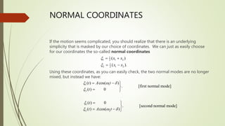 NORMAL COORDINATES
If the motion seems complicated, you should realize that there is an underlying
simplicity that is masked by our choice of coordinates. We can just as easily choose
for our coordinates the so-called normal coordinates
Using these coordinates, as you can easily check, the two normal modes are no longer
mixed, but instead we have:
1
1 1 2
2
1
2 1 2
2
( )
( ).
x x
x x


 
 -
1 1
2
1
2 2
( ) cos( )
. [first normal mode]
( ) 0
( ) 0
. [second normal mode]
( ) cos( )
t A t
t
t
t A t
 w 


 w 
 - 

 
 

 - 
 