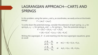 LAGRANGIAN APPROACH—CARTS AND
SPRINGS
In this problem, using the same x1 and x2 as coordinates, we easily arrive at the kinetic
energy:
To write down the potential energy, consider the extension of each spring, i.e. x1 for
spring k1, x2 – x1 for spring k2, and – x2 for spring k3. Then the potential energy is
Writing the Lagrangian, T – U, and inserting into the two Lagrangian equations, gives
as usual:
2 2
1 1
1 1 2 2
2 2 .
T m x m x
 
2 2 2
1 1 1
1 1 2 2 1 3 2
2 2 2
2 2
1 1
1 2 1 2 1 2 2 3 2
2 2
( )
( ) ( ) .
U k x k x x k x
k k x k x x k k x
  - 
  -  
1 1 1 2 1 2 2
1 1
2 2 2 1 2 3 2
2 2
or ( )
or ( ) .
d
m x k k x k x
dt x x
d
m x k x k k x
dt x x
 
  -  
 
 
  - 
 
L L
L L
 