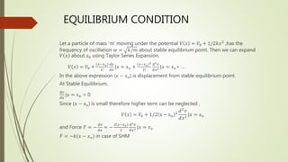 EQUILIBRIUM CONDITION
Let a particle of mass ‘m’ moving under the potential 𝑉 𝑥 = 𝑉0 + 1/2𝑘𝑥2
,has the
frequency of oscillation 𝑤 = 𝑘/𝑚 about stable equilibrium point. Then we can expand
𝑉 𝑥 about 𝑥0 using Taylor Series Expansion.
𝑉 𝑥 = 𝑉0 +
𝑥−𝑥𝑜
1!
𝑑𝑣
𝑑𝑥
|𝑥 = 𝑥𝑜 +
𝑥−𝑥𝑜
2
2!
𝑑2𝑣
𝑑𝑥2 |𝑥 = 𝑥𝑜+ …
In the above expression (𝑥 − 𝑥𝑜) is displacement from stable equilibrium point.
At Stable Equilibrium,
𝑑𝑣
𝑑𝑥
|𝑥 = 𝑥𝑜 = 0
Since (𝑥 − 𝑥𝑜) is small therefore higher term can be neglected ,
𝑉 𝑥 = 𝑉0 + 1/2 x − xo
2
𝑑2
𝑣
𝑑𝑥2
|𝑥 = 𝑥𝑜
and Force 𝐹 = −
𝑑𝑣
𝑑𝑥
= −
2 𝑥−𝑥𝑜
2
𝑑2𝑣
𝑑𝑥2 |𝑥 = 𝑥𝑜
𝐹 = −𝑘(𝑥 − 𝑥𝑜) in case of SHM
 