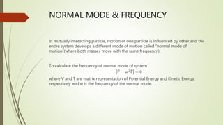 NORMAL MODE & FREQUENCY
In mutually interacting particle, motion of one particle is influenced by other and the
entire system develops a different mode of motion called “normal mode of
motion”(where both masses move with the same frequency).
To calculate the frequency of normal mode of system
𝑉 − 𝑤2
𝑇 = 0
where V and T are matrix representation of Potential Energy and Kinetic Energy
respectively and w is the frequency of the normal mode.
 