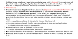 • Multifocal arterial occlusions are found in the muscularis propria, which is thickened. There may be nerve cell
hyperplasia and there is deep, fissuring ulceration within affected areas. Characteristically, and unlike in UC,
there may be completely normal areas immediately next to areas of severe inflammation.
• Clinical features
• Presentation depends on the pattern of disease. Occasionally, CD presents acutely with ileal inflammation and
symptoms and signs resembling those of acute appendicitis, or even with free perforation of the small
intestine, resulting in a local or diffuse peritonitis. CD may present with fulminant colitis but this is
considerably less common than in UC. Differences between ulcerative colitis (UC) and Crohn’s disease (CD)
• ● UC affects the colon; CD can affect any part of the gastrointestinal tract, but particularly the small and large
bowel
• ● UC is a mucosal disease, whereas CD affects the full thickness of the bowel wall
• ● UC produces confluent disease in the colon and rectum, whereas CD is characterised by skip lesions
• ● CD more commonly causes stricturing and fistulation
• ● Granulomas may be found on histology in CD, but not in UC
• ● CD is often associated with perianal disease, whereas this is unusual in UC
• ● CD affecting the terminal ileum may produce symptoms mimicking appendicitis, but this does not occur in UC
• ● Resection of the colon and rectum cures the patient with UC, whereas recurrence is common after resection
in CD
 