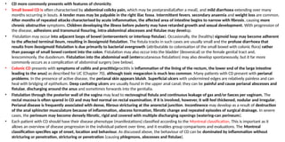 • CD more commonly presents with features of chronicity.
• Small bowel CD is often characterised by abdominal colicky pain, which may be postprandial(after a meal), and mild diarrhoea extending over many
months occurring in bouts. A tender mass may be palpable in the right iliac fossa. Intermittent fevers, secondary anaemia and weight loss are common.
After months of repeated attacks characterised by acute inflammation, the affected area of intestine begins to narrow with fibrosis, causing more
chronic obstructive symptoms. Children developing the illness before puberty may have retarded growth and sexual development. With progression of
the disease, adhesions and transmural fissuring, intra-abdominal abscesses and fistulae may develop.
• Fistulation may occur into adjacent loops of bowel (enteroenteric or interloop fistulae). Occasionally, the (healthy) sigmoid loop may become adherent
to the affected terminal ileum, resulting in ileosigmoid fistulation. The fistula tracks in such cases are usually small and the profuse diarrhoea that
results from ileosigmoid fistulation is due primarily to bacterial overgrowth (attributable to colonisation of the small bowel with colonic flora) rather
than passage of small bowel content into the colon. Fistulation may also occur into the bladder (ileovesical) or the female genital tract and,
lesscommonly, the duodenum. Fistulation into the abdominal wall (enterocutaneous fistulation) may also develop spontaneously, but it far more
commonly occurs as a complication of abdominal surgery (see below).
• Colonic CD presents with symptoms of colitis and proctitis(proctitis is inflammation of the lining of the rectum, the lower end of the large intestine
leading to the anus) as described for UC (Chapter 70), although toxic megacolon is much less common. Many patients with CD present with perianal
problems. In the presence of active disease, the perianal skin appears bluish. Superficial ulcers with undermined edges are relatively painless and can
heal with bridging of epithelium. Deep cavitating ulcers are usually found in the upper anal canal; they can be painful and cause perianal abscesses and
fistulae, discharging around the anus and sometimes forwards into the genitalia.
• Fistulation through the posterior wall of the vagina may lead to rectovaginal fistula and continuous leakage of gas and/or faeces per vaginam. The
rectal mucosa is often spared in CD and may feel normal on rectal examination. If it is involved, however, it will feel thickened, nodular and irregular.
Perianal disease is frequently associated with dense, fibrous stricturing at the anorectal junction. Incontinence may develop as a result of destruction
of the anal sphincter musculature because of inflammation, abscess formation, fibrotic change and repeated episodes of surgical drainage. In severe
cases, the perineum may become densely fibrotic, rigid and covered with multiple discharging openings (watering-can perineum).
• Each patient with CD should have their disease phenotype (manifestations) classified according to the Montreal classification. This is important as it
allows an overview of disease progression in the individual patient over time, and it enables group comparisons and evaluations. The Montreal
classification specifies age of onset, location and behaviour. As discussed above, the behaviour of CD can be dominated by inflammation without
stricturing or penetration, stricturing or penetration (causing phlegmons, abscesses and fistulae).
 