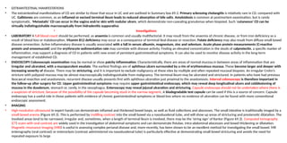 • EXTRAINTESTINAL MANIFESTATIONS
• The extraintestinal manifestations of CD are similar to those that occur in UC and are outlined in Summary box 69.3. Primary sclerosing cholangitis is relatively rare in CD, compared with
UC. Gallstones are common, as an inflamed or excised terminal ileum leads to reduced absorption of bile salts. Amyloidosis is common at postmortem examination, but is rarely
symptomatic. ‘Metastatic’ CD can occur in the vagina and/or skin with nodular ulcers, which demonstrate non-caseating granulomas when biopsied. Such ‘cutaneous’ CD can be
virtually indistinguishable macroscopically from hidradenitis suppurativa
• Investigations
• LABORATORY A full blood count should be performed, as anaemia is common and usually multifactorial. It may result from the anaemia of chronic disease, or from iron deficiency as a
result of blood loss or malabsorption. Vitamin B12 deficiency may occur as a consequence of terminal ileal disease or resection. Folate deficiency may also result from diffuse small bowel
disease orresection. Active inflammatory disease is usually associated with a fall in serum albumin, magnesium, zinc and selenium. Acute phase protein measurements (C-reactive
protein and orosomucoid) and the erythrocyte sedimentation rate may correlate with disease activity. Finding an elevated concentration in the stools of calprotectin, a specific marker of
inflammation, may support a diagnosis of CD in patients with new onset of persistent gastrointestinal symptoms. It can also be used to monitor disease activity in the long-term
management of established CD.
• ENDOSCOPY Colonoscopic examination may be normal or show patchy inflammation. Characteristically, there are areas of normal mucosa in between areas of inflammation that are
irregular and ulcerated, with a mucopurulent exudate. The earliest findings are of aphthous ulcers surrounded by a rim of erythematous mucosa. These become larger and deeper with
increasing severity of disease. There may be stricturing, and it is important to exclude malignancy at these sites by multiple and often repeated mucosal biopsies. An irregular Crohn’s
stricture with polypoid mucosa may be almost macroscopically indistinguishable from malignancy. The terminal ileum may be ulcerated and strictured. In patients who have had previous
ileocaecal resection and anastomosis, recurrent disease usually presents first with aphthous ulceration just proximal to the anastomosis. Interval colonoscopy is therefore important in
the follow-up after surgery for CD. Upper gastrointestinal symptoms may require upper gastrointestinal endoscopy, which may reveal deep longitudinal ulcers and cobblestoning of
mucosa in the duodenum, stomach or, rarely, in the oesophagus. Enteroscopy may reveal jejunal ulceration and stricturing. Capsule endoscopy should not be undertaken where there is
a suspicion of stricture, because of the possibility of the capsule becoming stuck in the narrow segment. A biodegradable test capsule can be used if this is a source of concern. Capsule
endoscopy has a useful role in those patients with evidence of chronic gastrointestinal symptoms or blood loss where no evidence of ulceration can be found with more conventional
endoscopic assessment.
• IMAGING
• High-resolution ultrasound in expert hands can demonstrate inflamed and thickened bowel loops, as well as fluid collections and abscesses. The small intestine is traditionally imaged by a
small bowel enema (Figure 69.3). This is performed by instilling contrast into the small bowel via a nasoduodenal tube, and will show up areas of stricturing and prestenotic dilatation. The
involved areas tend to be narrowed, irregular and, sometimes, when a length of terminal ileum is involved, there may be the ‘string sign’ of Kantor (Figure 69.3). Computed tomography
(CT) scans with oral contrast are widely used in the investigation of abdominal symptoms and can demonstrate fistulae, intra-abdominal abscesses and bowel thickening or dilatation.
Magnetic resonance imaging (MRI) is useful in assessing complex perianal disease and, more recently, has been shown to be an excellent method for investigating the small bowel. MR
enterography (oral contrast) or enteroclysis (contrast administered via nasoduodenal tube) is particularly effective at demonstrating small bowel stricturing and avoids the need for
repeated exposure to large
 