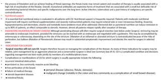 • the process of fistulation and can achieve healing of fistula openings, the fistula tracks may remain patent and cessation of therapy is usually associated with a
high risk of reactivation of the fistulae. Overall, monoclonal antibodies are expensive forms of treatment that are associated with a small but definable risk of
overwhelming bacterial infection and specific malignancies over the long term. Active infection, tuberculosis and a past history of malignancy are specific
contraindications.
• Nutritional support
• It is essential that nutritional status is evaluated in all patients with CD. Nutritional support is frequently required. Patients with moderate nutritional
impairment will require nutritional supplementation and severely malnourished patients may require enteral tube or even intravenous feeding. Anaemia,
hypoproteinaemia and electrolyte, vitamin and metabolic bone problems must all be addressed. Elemental diet or parenteral nutrition can induce remission in
up to 80% of patients, an effect comparable to steroids. However, almost all patients relapse rapidly after cessation of therapy.
• ENDOSCOPIC DILATATION IN CROHN’S DISEASE Although penetrating disease will often require surgical resection (see below under Surgery), stricturing may be
amenable to endoscopic treatment, provided the strictures can be reached with an endoscope and negotiated with a guidewire. This may be accomplished by
enteroscopy or colonoscopy, depending on the site of the stricture. Dilatation of an inflamed or ulcerated stricture is contraindicated because of the risks of
perforation, but balloon dilatation of fibrostenotic disease may result in substantial symptomatic improvement and obviate the need for surgery in selected
cases.
• INDICATIONS FOR SURGERY
• Surgical resection will not cure CD. Surgery therefore focuses on managing the complications of the disease. As many of these indications for surgery may be
relative, joint management by an aggressive physician and a conservative surgeon is ideal (see Summary box 69.4). CD is a complicated condition and decisions
regarding management are best made jointly by members of a multidisciplinary team.
• Complications or manifestations of CD for which surgery is usually appropriate include the following:
• recurrent intestinal obstruction;
• ● persistent or, less commonly, massive acute bleeding;
• ● free perforation of the bowel;
• ● failure of medical therapy;
• ● steroid dependent disease;
• ● intestinal fistula;
● perianal disease (abscess, fistula, stenosis);
● malignant change (notably in the colon and less commonly as a complication of small bowel disease).
 