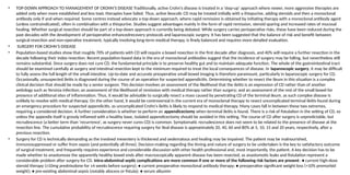 • TOP-DOWN APPROACH TO MANAGEMENT OF CROHN’S DISEASE Traditionally, active Crohn’s disease is treated in a ‘step-up’ approach where newer, more aggressive therapies are
added only when more established and less toxic therapies have failed. Thus, active ileocolic CD may be treated initially with a thiopurine, adding steroids and then a monoclonal
antibody only if and when required. Some centres instead advocate a top-down approach, where rapid remission is obtained by initiating therapy with a monoclonal antibody agent
(unless contraindicated), often in combination with a thiopurine. Studies suggest advantages mainly in the form of rapid remission, steroid sparing and increased rates of mucosal
healing. Whether surgical resection should be part of a top-down approach is currently being debated. While surgery carries perioperative risks, these have been reduced during the
past decades with the development of perioperative enhancedrecovery protocols and laparoscopic surgery. It has been suggested that the balance of risk and benefit between
surgical resection and non-operative treatment, typically involving long-term medical therapy, is finely balanced and requires more detailed evaluation.
• SURGERY FOR CROHN’S DISEASE
• Population-based studies show that roughly 70% of patients with CD will require a bowel resection in the first decade after diagnosis, and 40% will require a further resection in the
decade following their index resection. Recent population-based data in the era of monoclonal antibodies suggest that the incidence of surgery may be falling, but nevertheless still
remains substantial. Since surgery does not cure CD, the fundamental principle is to preserve healthy gut and to maintain adequate function. The whole of the gastrointestinal tract
should be examined carefully at surgery and intestinal resection kept to the minimum required to treat the local consequences of disease. In laparoscopic surgery, it may be difficult
to fully assess the full length of the small intestine. Up-to-date and accurate preoperative small bowel imaging is therefore paramount, particularly in laparoscopic surgery for CD.
Occasionally, unsuspected ileitis is diagnosed during the course of an operation for suspected appendicitis. Determining whether to resect the ileum in this situation is a complex
clinical decision that should be made by a senior surgeon. This decision involves an assessment of the likelihood that the ileitis is an expression of CD rather than of another
aetiology such as Yersinia infection; an assessment of the likelihood of remission with medical therapy rather than surgery; and an assessment of the rest of the small bowel for
presence of additional sites of inflammation. Thus, it would be advisable to surgically resect a mass caused by penetrating CD of the terminal ileum, as such complex disease is
unlikely to resolve with medical therapy. On the other hand, it would be controversial in the current era of monoclonal therapy to resect uncomplicated terminal ileitis found during
an emergency procedure for suspected appendicitis, as uncomplicated Crohn’s ileitis is likely to respond to medical therapy. Many cases fall in between these two extremes,
requiring a considered decision. A further consideration is whether to perform an appendicectomy when terminal ileitis is found. There is a risk of fistulation in the setting of CD, so
unless the appendix itself is grossly inflamed with a healthy base, isolated appendicectomy should be avoided in this setting. The course of CD after surgery is unpredictable, but
recrudescence (a better term than ‘recurrence’, as surgery never cures CD) is common. Symptomatic recrudescence does not seem to be related to the presence of disease at the
resection line. The cumulative probability of recrudescence requiring surgery for ileal disease is approximately 20, 40, 60 and 80% at 5, 10, 15 and 20 years, respectively, after a
previous resection.
• Surgery for CD is technically demanding as the involved mesentery is thickened and oedematous and healing may be impaired. The patient may be malnourished,
immunosuppressed or suffer from sepsis (and potentially all three). Decision-making regarding the timing and nature of surgery to be undertaken is the key to satisfactory outcome
of surgical treatment, and frequently requires experience and considerable discussion with other health professional and, most importantly, the patient. A key decision has to be
made whether to anastomose the apparently healthy bowel ends after macroscopically apparent disease has been resected, as anastomotic leaks and fistulation represent a
considerable problem after surgery for CD. Intra-abdominal septic complications are more common if one or more of the following risk factors are present: ● current high-dose
steroid therapy (≥10mg prednisolone for ≥4 weeks before surgery); ● current preoperative monoclonal antibody therapy; ● preoperative significant weight loss (>10% premorbid
weight); ● pre-existing abdominal sepsis (notably abscess or fistula); ● serum albumin
 