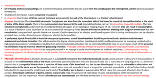 CONNECTIVE TISSUE DISORDERS
• Intestinal diverticulae
• Diverticulae (hollow out-pouchings) are a common structural abnormality that can occur from the oesophagus to the rectosigmoid junction (but not usually in
the rectum).
• Small bowel diverticulae may be congenital or acquired.
• In congenital diverticulae, all three coats of the bowel are present in the wall of the diverticulum (e.g. Meckel’s diverticulum).
• Acquired diverticulae These invariably develop in the jejunum and arise from the mesenteric side of the bowel as a result of mucosal herniation at the point
of entry of the blood vessels. There is thus no muscularis layer present in the wall. Jejunal diverticulae can vary in size and are frequently multiple. They are
commonly asymptomatic and present as an incidental finding at surgery or on radiological imaging (Figure 69.10). However, they can result in malabsorption,
as a result of bacterial stasis, or present as an acute abdominal emergency if they become inflamed or perforate. Bleeding from a jejunal diverticulum is a rare
complication (compared with sigmoid diverticular disease). Elective resection of an affected small bowel segment that is causing malabsorption can be effective,
provided there is only a limited amount of jejunum affected by the condition.
• If perforated jejunal diverticulitis is found at emergency laparotomy, a small bowel resection should be performed and a decision made between
anastomosis and stoma formation. This will depend on the degree of contamination, physiological stability and local resources for managing a patient with a
high output jejunostomy. Complications resulting from extensive jejunal diverticulosis can be extremely difficult to treat. In severe cases, much of the proximal
small intestine may be involved, effectively precluding resection. Prolonged antibiotic therapy for bacterial overgrowth may be preferable, and antibiotics
(metronidazole, ciprofloxacin, rifaximin) are frequently rotated in an attempt to avoid the development of antibiotic resistance. Limited resection, leaving
remaining segments of affected jejunum, may be feasible, but may also fail to deal adequately with bacterial overgrowth, recurrent attacks of inflammation or
bleeding.
• Meckel’s diverticulum A Meckel’s diverticulum is a persistent remnant of the vitellointestinal(yolk sac)duct and is present in about 2% of the population. It
is found on the antimesenteric side of the ileum, commonly approximately 60cm from the ileocaecal valve and is classically 5cm long (Figure 69.11). A Meckel’s
diverticulum is a congenital diverticulum. It contains all three coats of the bowel wall and has its own blood supply. It may be vulnerable to obstruction and
inflammation in the same way as the appendix; indeed, when a normal appendix is found at surgery for suspected appendicitis, a Meckel’s diverticulum should
be looked for by examining the small bowel, particularly if free fluid or pus is found. In approximately 20% of cases, the mucosa of a Meckel’s diverticulum
contains heterotopic epithelium of gastric, colonic or pancreatic type. The presence of heterotopic mucosa may predispose to the development of
complications. The vast majority of Meckel’s diverticulae are asymptomatic and Meckel’s diverticulum is notoriously difficult to see with contrast radiology.
 