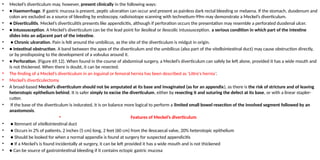 • Meckel’s diverticulum may, however, present clinically in the following ways:
• ● Haemorrhage. If gastric mucosa is present, peptic ulceration can occur and present as painless dark rectal bleeding or melaena. If the stomach, duodenum and
colon are excluded as a source of bleeding by endoscopy, radioisotope scanning with technetium-99m may demonstrate a Meckel’s diverticulum.
• ● Diverticulitis. Meckel’s diverticulitis presents like appendicitis, although if perforation occurs the presentation may resemble a perforated duodenal ulcer.
• ● Intussusception. A Meckel’s diverticulum can be the lead point for ileoileal or ileocolic intussusception. a serious condition in which part of the intestine
slides into an adjacent part of the intestine.
• ● Chronic ulceration. Pain is felt around the umbilicus, as the site of the diverticulum is midgut in origin.
• ● Intestinal obstruction. A band between the apex of the diverticulum and the umbilicus (also part of the vitellointestinal duct) may cause obstruction directly,
or by predisposing to the development of a volvulus around it.
• ● Perforation. (Figure 69.12). When found in the course of abdominal surgery, a Meckel’s diverticulum can safely be left alone, provided it has a wide mouth and
is not thickened. When there is doubt, it can be resected.
• The finding of a Meckel’s diverticulum in an inguinal or femoral hernia has been described as ‘Littre’s hernia’.
• Meckel’s diverticulectomy
• A broad-based Meckel’s diverticulum should not be amputated at its base and invaginated (as for an appendix), as there is the risk of stricture and of leaving
heterotopic epithelium behind. It is safer simply to excise the diverticulum, either by resecting it and suturing the defect at its base, or with a linear stapler-
cutter.
• If the base of the diverticulum is indurated, it is on balance more logical to perform a limited small bowel resection of the involved segment followed by an
anastomosis.
• Features of Meckel’s diverticulum
• ● Remnant of vitellointestinal duct
• ● Occurs in 2% of patients, 2 inches (5 cm) long, 2 feet (60 cm) from the ileocaecal valve, 20% heterotopic epithelium
• ● Should be looked for when a normal appendix is found at surgery for suspected appendicitis
• ● If a Meckel’s is found incidentally at surgery, it can be left provided it has a wide mouth and is not thickened
• ● Can be source of gastrointestinal bleeding if it contains ectopic gastric mucosa
 