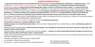 • ENTEROCUTANEOUS FISTULA
• An abnormal connection between the small intestine and the skin can occur as a result of fistulating CD, radiotherapy or abdominal trauma, but the
condition most commonly follows a surgical complication – either a leak from an anastomosis or an inadvertent enterotomy during dissection.
• At least 50% of small bowel enterocutaneous fistulae develop after surgery in which no small bowel has been resected, as a result of injury to the
intestine following division of adhesions. The frequency of this complication has been shown to increase with the number of previous laparotomies.
• Management of patients with enterocutaneous fistulae can be very challenging, especially when the fistula output is high (usually defined as >500mL of
effluent/day). The majority of fistulae can be expected to heal spontaneously, provided there is no distal obstruction or disease at the fistula site.
• Reasons for failure of spontaneous healing also include epithelial continuity between the gut and the skin and an associated complex abscess.
• The management of fistulas is based on well-established principles (‘SNAP’, see Summary box 69.10). An early return to theatre to try and treat the problem
definitively in a septic, malnourished patient is doomed to failure
• Infected collections are best identified at CT (Figure 69.16) and can be drained percutaneously.
• Skin protection is important, as small bowel effluent is caustic.
• Nutritional support must include fluid and electrolytes, which can be lost in high quantities from a proximal fistula, as well as carbohydrates, protein, fat
and vitamins.
• Judgements have to be made between enteral and parenteral feeding – enteral feeding has advantages but if the fistula is proximal or high output, total
parenteral nutrition will be required.
• Defining anatomy is best done after careful discussion with the radiologist – a sequence of contrast studies (follow-through, fistulogram and enema) may
well be required to define bowel length and plan a surgical strategy.
• Surgery can be extremely technically demanding, and an anastomosis should not be fashioned in the presence of continuing intra-abdominal sepsis or when
the patient is hypoalbuminaemic
• (Principles of management of enterocutaneous fistulae (SNAP)
• ● S, elimination of Sepsis and skin protection
• ● N, Nutrition – a period of parenteral nutrition may well be required
● A, Anatomical assessment
● P, definitive Planned surgery
 