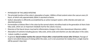 • PHYSIOLOGY OF THE LARGE INTESTINE
• The principle function of the colon is absorption of water; 1000mL of ileal content enters the caecum every 24
hours, of which only approximately 200mL is excreted as faeces.
• Sodium absorption is efficiently accomplished by an active transport system, while chloride and water are
absorbed passively.
• Fermentation of dietary fibre in the colon by the normal colonic microflora leads to the generation of short chain
fatty acids, which are an important metabolic fuel for the colonic mucosa.
• Diversion of the faecal stream may lead to inflammatory changes in the colon downstream (diversion colitis).
• Absorption of nutrients including glucose, fatty acids, amino acids and vitamins can also take place in the colon.
• Colonic motility is variable.
• In general, faecal residue reaches the caecum 4 hours after a meal and the rectum after 24 hours. Passage of
stool is not orderly because of mixing within the colon, so it is not uncommon for residue from a single meal to
still be passed 4 days later
 