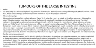 TUMOURS OF THE LARGE INTESTINE
• Benign
• The term ‘polyp’ is a clinical description of any protrusion of the mucosa. It encompasses a variety of histologically different tumours (Table
70.1). Polyps can occur singly, synchronously in small numbers or as part of a polyposis syndrome.
• Adenomatous polyps
• Adenomatous polyps vary from a tubular adenoma (Figure 70.1), rather like a berry on a stalk, to the villous adenoma, a flat spreading
lesion. Villous tumours can cause diarrhoea, mucus discharge and, occasionally hypokalaemia and hypoalbuminaemia. The risk of
malignancy developing in an adenoma increases with size; there is a 10% risk of cancer in a 1-cm diameter tubular adenoma, whereas
almost one-third of large (>3cm) colonic adenomas will have an area of invasive malignancy within them. Adenomas larger than 5mm in
diameter are usually excised because of their malignant potential. Snare polypectomy is usually possible for colonic polyps but larger sessile
polyps may require endoscopic mucosal resection after infiltration of a solution containing dilute adrenaline. Larger rectal adenomas may
require transanal resection or, where the adenoma is too high, transanal endoscopic microsurgery or resection via transanal placement of
laparoscopic instruments. Extensive villous lesions of the rectum may require argon beam ablation when the patient is frail but symptomatic.
• Familial adenomatous polyposis
• Familial adenomatous polyposis (FAP) is defined clinically by the presence of more than 100 colorectal adenomas, but is also characterised
by duodenal adenomas and multiple extraintestinal manifestations (Summary box 70.1). Over 80% of cases come from patients with a
positive family history. The remainder arise as a result of new mutations in the adenomatous polyposis coli (APC) gene on the short arm of
chromosome 5. FAP is inherited as an autosomal dominant condition and is consequently equally likely in men and women. The lifetime risk
of colorectal cancer is 100% in patients with FAP. FAP can also be associated with benign mesodermal tumours such as desmoid tumours and
osteomas.
 
