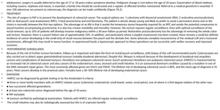 • adolescence, surgery is usually deferred to the age of 17 or 18 years unless symptoms develop. Malignant change is rare before the age of 20 years. Examination of blood relatives,
including cousins, nephews and nieces, is essential; a family tree should be constructed and a register of affected families maintained. Referral to a medical geneticist is essential. If
over 100 adenomas are present at colonoscopy, the diagnosis can be made confidently (Figure 70.2).
• TREATMENT
• The aim of surgery in FAP is to prevent the development of colorectal cancer. The surgical options are: 1 colectomy with ileorectal anastomosis (IRA); 2 restorative proctocolectomy
with an ileal pouch–anal anastomosis (RPC); 3 total proctectomy and end ileostomy. The patient is almost always young and likely to prefer to avoid a permanent stoma and so the
choice is normally between the first two options. The advantage of an IRA is that it avoids the temporary stoma frequently required for an RPC and avoids the potential compromise to
sexual function accompanying proctectomy. It is also has a lower morbidity and mortality. However, the rectum requires regular surveillance. Even with optimal surveillance of the
rectal remnant, up to 10% of patients will develop invasive malignancy within a 30-year follow up period. Restorative proctocolectomy has the advantage of removing the whole colon
and rectum. However, there is a pouch failure rate of approximately 10%. In addition, and particularly where a stapled anastomosis has been created, there remains a small but definite
incidence of cancer developing in the small strip of rectal mucosa between the pouch and the dentate line. Some advocate complete mucosectomy of the residual cuff and a transanal
anastomosis, although this may result in worse function. In experienced hands a laparoscopic approach to these operations can be successful, with swifter recovery and improved
cosmesis.
• POSTOPERATIVE SURVEILLANCE
• Because of the risk of further tumour formation, follow-up is important and takes the form of rectal/pouch surveillance, with biopsy of the cuff recommended yearly. Gastroscopies are
also carried out to detect upper gastrointestinal tumours (notably duodenal adenomas). Despite this, lifespan is reduced because of the development of duodenal and ampullary
cancers and complications of desmoid tumours. Hereditary non-polyposis colorectal cancer (Lynch syndrome) Hereditary non-polyposis colorectal cancer (HNPCC) is characterised by
an increased risk of colorectal cancer and also cancers of the endometrium, ovary, stomach and small intestine. It is an autosomal dominant condition caused by a mutation in one of
the DNA mismatch repair genes. The most commonly affected genes are MLH1 and MSH2. The lifetime risk of developing colorectal cancer is 80%, and the mean age of diagnosis is 45
years. Most cancers develop in the proximal colon. Females have a 30–50% lifetime risk of developing endometrial cancer.
• DIAGNOSIS
• HNPCC can be diagnosed by genetic testing or by the Amsterdam II criteria:
• ● three or more family members with an HNPCC-related cancer (colorectal, endometrial, small bowel, ureter, renal pelvis), one of whom is a first-degree relative of the other two;
• ● two successive affected generations;
• ● at least one colorectal cancer diagnosed before the age of 50 years;
• ● FAP excluded;
• ● tumours verified by pathological examination. Patients with HNPCC are offered regular endoscopic surveillance.
• The small intestine may also be radiologically assessed but this is of unproven benefit.
 