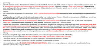 Malignant – colorectal cancer
• Epidemiology
• In the UK, colorectal cancer is the second most common cause of cancer death. Approximately 35 000 patients are diagnosed with colorectal cancer every year in the
UK. Approximately one-third of these tumours are in the rectum and two-thirds in the colon. The burden of disease is similar in men and women. Colorectal cancer
occurs less frequently in the resource-poor world than in resource-rich countries. Carcinoma of the colon typically occurs in patients over 50 years of age and is most
common in the 8th decade of life.
• Aetiology
• The accepted model of colorectal cancer development is that it arises from adenomatous polyps after a sequence of genetic mutations influenced by environmental
factors.
• a complicated array of multiple genetic alterations, ultimately resulting in an invasive tumour. Mutations of the adenomatous polyposis coli (APC) gene occur in two-
thirds of colonic adenomas and are thought to develop early in the carcinogenesis pathway.
• K-ras mutations result in activation of cell signalling pathways and are more common in larger lesions, suggesting that that they are later events in mutagenesis.
• The p53 gene is frequently mutated in carcinomas but not in adenomas and therefore thought to be a marker of invasion.
• There has been much interest in the association between diet and colon cancer. Worldwide, the prevalence of colorectal cancer is closely associated with intake of red
meat and particularly processed meat products (haem and N-nitroso compounds). These adversely affect DNA in the colorectal mucosa. A protective effect of dietary
fibre is also suggested by epidemiological studies. The hypothesis is that increased roughage is associated with reduced colonic transit times, and this in turn reduces
the exposure of the mucosa to dietary carcinogens. Increased risk for colorectal cancer has also been associated with dietary animal fat, smoking and alcohol.
Cholecystectomy may marginally increase the risk of rightsided colon cancer and inflammatory bowel disease is a wellrecognized risk factor (see below).
• Pathology
• The annular variety tends to give rise to obstructive symptoms, whereas the others present more commonly with bleeding.
• Most large bowel cancers arise from the left colon, notably the rectum (38%), sigmoid (21%), and descending colon (4%).
• Cancer of the caecum (12%) and ascending colon (5%) are less common, but may be gradually increasing in incidence.
• Cancer of the transverse colon (5.5%), flexures (2–3%) and appendix (0.5%) are relatively uncommon.
• Microscopically, the neoplasm is a columnar cell adenocarcinoma. Origin from a benign polyp may be evident in early cases, before the benign
architecture is destroyed by malignant infiltration.
 