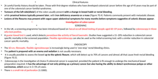 • Clinical features
• ]A careful family history should be taken. Those with first-degree relatives who have developed colorectal cancer before the age of 45 years may be part of
one of the colorectal cancer familial syndromes.
• Tumours of the left side(distal ) of the colon usually present with a change in bowel habit or rectal bleeding,
• while proximal lesions typically present later, with iron deficiency anaemia or a mass (Figure 70.4). Patients commonly present with metastatic disease.
• Lesions of the flexures may present with vague upper abdominal symptoms for many months before symptoms suggestive of colonic disease appear.
• Investigation of colon cancer
• SCREENING
• In the UK, a screening programme has been introduced based on faecal occult blood testing of people aged 60–69 years, followed by colonoscopy in those
who test positive.
• A guaiac-based test is used, which detects peroxidase-like activity of faecal haematin. Studies have suggested a 15–20% reduction in colorectal cancer
specific mortality in the screened population. Flexible sigmoidoscopy can also be used as the initial screening tool, with a similar reduction in colorectal
cancer specific mortality.
• ENDOSCOPY
• The 60-cm, fibreoptic, flexible sigmoidoscope is increasingly being used in ‘one-stop’ rectal bleeding clinics.
• The patient is prepared with an enema and sedation is not usually necessary.
• It is usually possible to assess the bowel up to the splenic flexure, which will detect up to 70% of cancers and almost all that cause fresh rectal bleeding
(Figure 70.5).
• Colonoscopy is the investigation of choice if colorectal cancer is suspected, provided the patient is fit enough to undergo the mechanical bowel
preparation required. It has the advantage of not only picking up a primary cancer but also having the ability to detect synchronous polyps or other
carcinomas, which occur in 3–5% of cases.
• There is a small risk of perforation (1:1000).
 