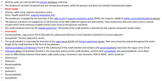 • All three parts are covered with the greater omentum anteriorly.
• The duodenum has both intraperitoneal and retroperitoneal parts, while the jejunum and ileum are entirely intraperitoneal organs.
• Blood supply
• Arteries: celiac trunk, superior mesenteric artery
Veins: hepatic portal vein, superior mesenteric vein
• The duodenum is supplied by the branches of the celiac trunk & superior mesenteric artery (SMA); the superior, middle & inferior pancreaticoduodenal arteries.
• The jejunum and ileum are supplied by 15-18 branches of the SMA called the jejunal and ileal arteries. They anastomose with each other to form arterial
arcades which send numerous straight arteries (vasa recta) to the jejunum and ileum.
• The small intestines drain into the hepatic portal vein. The lymph of the small intestine is drained into the superior mesenteric lymph nodes.
• Innervation
• Parasympathetic: vagus nerve (CN X) (through the submucosal (Meissner’s) and myenteric (Auerbach’s) nervous plexuses)
• Sympathetic: Thoracic splanchnic nerves
• The small intestine is innervated by branches of the vagus nerve (CN X) and thoracic splanchnic nerves. Their nerve branches extend throughout the entire
length of the small intestine in the form of two plexuses:
• Submucosal plexus (of Meissner) found in the submucosa of the small intestine and contains only parasympathetic input from the vagus nerve (CN X)
• Myenteric plexus (of Auerbach) located in the muscularis externa of the small intestine, contains both sympathetic and parasympathetic nerve fibers
• Learn to differentiate between these layers really easily using a mnemonic! Just memorise 'SMP & MAPS', which stands for:
• Submucosal
• Meissner's
• Parasympathetic
• Myenteric
• Auerbach's
• Parasympathetic
• Sympathetic
 
