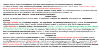 Laparoscopic surgery
• Operation times are longer but wound infection rates, blood loss and postoperative pain scores are lower than for open surgery.
• The costs of laparoscopic surgery are, however, generally higher and this may particularly relevant where funds are limited. It is not possible to palpate
lesions, so if laparoscopic surgery is planned it is useful to tattoo the lesion at prior colonoscopy.
• The laparoscopic operation has particular advantages if performed in a medial to lateral manner – that is starting the dissection by controlling and dividing
the major vascular pedicles and only taking the lateral peritoneal reflection once the mesocolon is completely free.
• Specimen retrieval and bowel anastomosis can then be performed via small incisions.
• Emergency surgery
• In the UK, 20% of patients with colonic cancer will present as an emergency, the majority with obstruction, but occasionally with haemorrhage or
perforation.
• If the lesion is right sided, it is usually possible to perform a right hemicolectomy and anastomosis in the usual manner. If there has been perforation with
substantial contamination or if the patient is unstable, it may be advisable to bring out an ileocolostomy rather than forming an anastomosis.
• For a left-sided lesion the decision lies between a Hartmann’s procedure (Hartmann's procedure is a type of colectomy that removes part of the colon and
sometimes rectum (proctosigmoidectomy). The remaining rectum is sealed, creating what is known as Hartmann's pouch. The remaining colon is redirected
to a colostomy. It can be reversed later.)or resection and anastomosis. Where endoscopic and radiological facilities are present an obstructing left-sided
lesion can be treated with an expanding metal stent (Figure 70.11). This has the advantage of converting an emergency operation with a high chance of a
stoma to a situation that can be managed semi-electively by resection and anastomosis.
• Postoperative care
• After colonic surgery patients should be closely monitored, as there is a small incidence of postoperative bleeding. Antithrombosis measures should be
continued as discussed in the preoperative section and are currently recommended for 28 days postoperatively. There is no advantage to placing intra-
abdominal drains after colonic surgery. Wound infections are relatively common after colonic surgery and may well be more frequent than the 10% usually
quoted. Anastomotic leaks occur in 4–8% of ileocolic or colocolic anastomoses.. Early investigation with contrast enhanced CT scan is appropriate. In the
presence of sepsis or peritonitis, early return to theatre and taking down the leaking anastomosis with the formation of stomas is usually advised. Prolonged
nasogastric drainage, intravenous fluid therapy and cautious introduction of oral fluid and diet represented traditional postoperative practice.
 