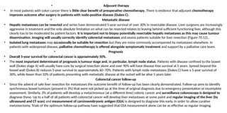 • Adjuvant therapy
• In most patients with colon cancer there is little clear benefit of preoperative chemotherapy, There is evidence that adjuvant chemotherapy
improves outcome after surgery in patients with node-positive disease (Dukes C).
• Metastatic disease
• Hepatic metastases can be resected and series have demonstrated 5-year survival of over 30% in resectable disease. Liver surgeons are increasingly
aggressive in treatment and the only absolute limitation on what can be resected relates to leaving behind sufficient functioning liver, although this
clearly has to be moderated by patient factors. It is important not to biopsy potentially resectable hepatic metastases as this may cause tumour
dissemination. Imaging will usually correctly identify colorectal metastases and assess patients suitable for liver resection (Figure 70.12)..
• Isolated lung metastases may occasionally be suitable for resection but they are more commonly accompanied by metastases elsewhere. In
patients with widespread disease, palliative chemotherapy is offered alongside symptomatic treatment and support by a palliative care team.
• Prognosis
• Overall 5-year survival for colorectal cancer is approximately 50%.
• The most important determinant of prognosis is tumour stage and, in particular, lymph node status. Patients with disease confined to the bowel
wall (Dukes stage A) will usually have cure by surgical resection alone and over 90% will have disease-free survival at 5 years. Spread beyond the
bowel wall (Dukes B) reduces 5-year survival to approximately 60–70%. Patients with lymph node metastases (Dukes C) have a 5-year survival of
30%, while fewer than 10% of patients presenting with metastatic disease at the outset will be alive 5 years later.
• Colorectal cancer follow-up
• Since the advent of safe liver resection for metastases the outcome benefit of follow-up has been clearly demonstrated. Follow-up aims to identify
synchronous bowel tumours (present in 3%) that were not picked up at the time of original diagnosis due to emergency presentation or incomplete
assessment. Similarly, 3% of patients will develop a metachronous (at a different time) colonic cancer and surveillance colonoscopy is designed to
diagnose these. Up to a half of all patients with colorectal cancer will develop liver metastases at some point and regular imaging of the liver (by
ultrasound and CT scan) and measurement of carcinoembryonic antigen (CEA) is designed to diagnose this early, in order to allow curative
metastectomy. Trials of the optimum follow-up pathway have suggested that CEA measurement alone can be as effective as regular imaging.
 