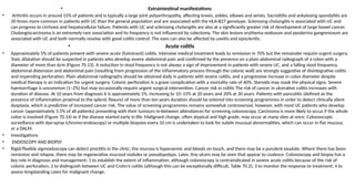 • Extraintestinal manifestations
• Arthritis occurs in around 15% of patients and is typically a large joint polyarthropathy, affecting knees, ankles, elbows and wrists. Sacroiliitis and ankylosing spondylitis are
20 times more common in patients with UC than the general population and are associated with the HLA-B27 genotype. Sclerosing cholangitis is associated with UC and
can progress to cirrhosis and hepatocellular failure. Patients with UC and sclerosing cholangitis are also at a significantly greater risk of development of large bowel cancer.
Cholangiocarcinoma is an extremely rare association and its frequency is not influenced by colectomy. The skin lesions erythema nodosum and pyoderma gangrenosum are
associated with UC and both normally resolve with good colitis control. The eyes can also be affected by uveitis and episcleritis.
• Acute colitis
• Approximately 5% of patients present with severe acute (fulminant) colitis. Intensive medical treatment leads to remission in 70% but the remainder require urgent surgery.
Toxic dilatation should be suspected in patients who develop severe abdominal pain and confirmed by the presence on a plain abdominal radiograph of a colon with a
diameter of more than 6cm (Figure 70.13). A reduction in stool frequency is not always a sign of improvement in patients with severe UC, and a falling stool frequency,
abdominal distension and abdominal pain (resulting from progression of the inflammatory process through the colonic wall) are strongly suggestive of disintegrative colitis
and impending perforation. Plain abdominal radiographs should be obtained daily in patients with severe colitis, and a progressive increase in colon diameter despite
medical therapy is an indication for urgent surgery. Colonic perforation is a grave complication with a mortality rate of 40%. Steroids may mask the physical signs. Severe
haemorrhage is uncommon (1–2%) but may occasionally require urgent surgical intervention. Cancer risk in colitis The risk of cancer in ulcerative colitis increases with
duration of disease. At 10 years from diagnosis it is approximately 1%, increasing to 10–15% at 20 years and 20% at 30 years. Patients with pancolitis (defined as the
presence of inflammation proximal to the splenic flexure) of more than ten years duration should be entered into screening programmes in order to detect clinically silent
dysplasia, which is predictive of increased cancer risk. The value of screening programmes remains somewhat controversial, however, with most UC patients who develop
cancer (approximately 3.5% of all patients) presenting with their tumours in-between attendances for screening colonoscopy. Carcinoma is more likely to occur if the whole
colon is involved (Figure 70.14) or if the disease started early in life. Malignant change, often atypical and high grade, may occur at many sites at once. Colonoscopic
surveillance with dye-spray (chromo-endoscopy) or multiple biopsies every 10 cm is undertaken to look for subtle mucosal abnormalities, which can occur in flat mucosa,
or a DALM.
• Investigations
• ENDOSCOPY AND BIOPSY
• Rigid/flexible sigmoidoscopy can detect proctitis in the clinic; the mucosa is hyperaemic and bleeds on touch, and there may be a purulent exudate. Where there has been
remission and relapse, there may be regenerative mucosal nodules or pseudopolyps. Later, tiny ulcers may be seen that appear to coalesce. Colonoscopy and biopsy has a
key role in diagnosis and management: 1 to establish the extent of inflammation, although colonoscopy is contraindicated in severe acute colitis because of the risk of
colonic perforation; 2 to distinguish between UC and Crohn’s colitis (although this can be exceptionally difficult, Table 70.2); 3 to monitor the response to treatment; 4 to
assess longstanding cases for malignant change.
 