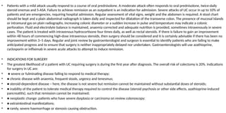 • Patients with a mild attack usually respond to a course of oral prednisolone. A moderate attack often responds to oral prednisolone, twice-daily
steroid enemas and 5-ASA. Failure to achieve remission as an outpatient is an indication for admission. Severe attacks of UC occur in up to 10% of
patients and are emergencies, requiring hospital admission. Regular assessment of vital signs, weight and the abdomen is required. A stool chart
should be kept and a plain abdominal radiograph is taken daily and inspected for dilatation of the transverse colon. The presence of mucosal islands
or intramural gas on plain radiographs, increasing colonic diameter or a sudden increase in pulse and temperature may indicate a colonic
perforation. Fluid and electrolyte balance is maintained, anaemia corrected and adequate nutrition is provided, sometimes intravenously in severe
cases. The patient is treated with intravenous hydrocortisone four times daily, as well as rectal steroids. If there is failure to gain an improvement
within 48 hours of commencing high-dose intravenous steroids, then surgery should be considered and it is certainly advisable if there has been no
improvement within 3–5 days. Regular and joint review by gastroenterologist and surgeon is essential to identify patients who are failing to make
anticipated progress and to ensure that surgery is neither inappropriately delayed nor undertaken. Gastroenterologists will use azathioprine,
cyclosporin or infliximab in severe acute attacks to attempt to induce remission.
• INDICATIONS FOR SURGERY
• The greatest likelihood of a patient with UC requiring surgery is during the first year after diagnosis. The overall risk of colectomy is 20%. Indications
for surgery in UC are:
• ● severe or fulminating disease failing to respond to medical therapy;
• ● chronic disease with anaemia, frequent stools, urgency and tenesmus;
• ● steroid-dependent disease – here, the disease is not severe but remission cannot be maintained without substantial doses of steroids;
• ● inability of the patient to tolerate medical therapy required to control the disease (steroid psychosis or other side effects, azathioprine-induced
pancreatitis), such that remission cannot be maintained;
• ● neoplastic change: patients who have severe dysplasia or carcinoma on review colonoscopy;
• ● extraintestinal manifestations;
• ● rarely, severe haemorrhage or stenosis causing obstruction.
 