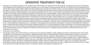 OPERATIVE TREATMENT FOR UC
• Emergency In the emergency situation, (or for a patient who is malnourished or on steroids), the ‘first aid’ procedure is a subtotal colectomy and end ileostomy.
The rectosigmoid stump is left long and can either be brought out as a mucous fistula or closed just beneath the skin. This operation has the advantages that the
patient avoids a pelvic operation while unwell, that colonic histology can be assessed and restorative surgery can be contemplated at a later date when the patient
is no longer on steroids and has fully recovered. The mesentery is divided close to the bowel and the omentum should be preserved if possible. Dissection of the
left colon is continued to divide the sigmoid at a level that will comfortably reach the skin as a mucous fistula. The temptation to close the rectal stump and leave
it stapled off in the pelvis should be avoided if at all possible. The diseased rectum may disintegrate, causing a pelvic abscess and severe sepsis, with potentially
fatal consequences. Allowing the rectal remnant to discharge through the mucous fistula not only minimises the risk of this serious complication but may also
allow the delivery of a high-dose topical steroid or 5-ASA compound, via the mucous fistula, into the isolated rectum. An emergency subtotal colectomy can be
performed laparoscopically, provided the surgeon and theatre team has adequate experience. Elective surgery The indications for elective surgery include: 1
failure of medical therapy/steroid dependence; 2 growth retardation in the young; 3 extraintestinal disease (polyarthropathy and pyoderma gangrenosum respond
to colectomy); 4 malignant change. In the elective setting four operations are available – all of these can be successfully performed laparoscopically in experienced
hands: 1 subtotal colectomy and ileostomy (as in an emergency); 2 proctocolectomy and permanent end ileostomy; 3 restorative proctocolectomy with ileoanal
pouch; 4 subtotal colectomy and ileorectal anastomosis. Segmental resections are not recommended as even when the right side is not obviously involved there is
a high recurrence rate in the remaining colon. Subtotal colectomy with ileostomy is performed electively for a frail patient, a patient who cannot be weaned from
steroids and when there is doubt as to whether the colitis may represent CD. A pouch, a completion proctectomy and even an ileorectal anastomosis can be
considered at a future date.
• Proctocolectomy and ileostomy
• This operation removes all the colon and rectum, removing any risk of colorectal neoplasia or colitic symptoms, but it leaves a permanent stoma. It has a lower
complication rate compared with a pouch procedure, although the perineal wound can be problematic (10% fail to heal) and stoma problems are common. It is
indicated for patients who are not candidates for restorative surgery due to sphincter problems or patient preference. The colectomy is performed as above.
Provided there is no concern regarding rectal cancer, a close rectal dissection may be performed to minimise damage to the pelvic nerves, avoiding erectile and
bladder dysfunction. An intersphincteric excision of the anus is undertaken, which results in a smaller perineal wound and fewer healing problems. A permanent
end ileostomy is formed. The position of the ileostomy should be carefully chosen by the patient with the help of a stoma care nurse specialist. Restorative
proctocolectomy with an ileoanal pouch (Parks) In this operation, a pouch is made out of ileum (Figure 70.16) as a substitute for the rectum and sewn or stapled
to the anal canal. This avoids a permanent stoma. It is reserved for patients with adequate anal sphincters and
 