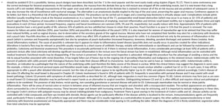 • should be avoided if CD is a possibility. Various pouch designs have been described, but the ‘J’ is the most popular and the most easily made using staplers (Figure 70.17). There is some controversy over
the correct technique for ileoanal anastomosis. In the earliest operations, the mucosa from the dentate line up to mid-rectum was stripped off the underlying muscle, but it is now known that a long
muscle cuff is not needed. Although mucosectomy of the upper anal canal with an anastomosis at the dentate line is claimed to remove all of the at-risk mucosa and any problem of subsequent cancer, it
may also increase the risk of incontinence with nocturnal seepage. The alternative is an anastomosis double-stapled to the top of the anal canal, preserving the upper anal mucosa. Continence appears to
be better, but there is a theoretical risk of leaving inflamed mucosa behind. The procedure can be carried out in stages and a covering loop ileostomy is virtually always used. Complications include pelvic
infection (usually resulting from a leak at the ileoanal anastomosis or, in a J pouch, from the top of the ‘J’), postoperative small bowel obstruction (which may occur in as many as 10–15% of patients) and
pouch vaginal fistula. Frequency of evacuation is determined by pouch volume, completeness of emptying, reservoir inflammation and intrinsic small bowel motility, but is typically between three and eight
evacuations in each 24-hour period. Increased frequency, urgency and faecal incontinence are common (20%, 5% and 5%, respectively), but usually reduce with time. Approximately 50% of patients with
ileoanal pouches have a very good quality of life, whereas 35% of patients are less satisfied but choose to retain their pouches. Pouch function is so poor in 15% that the pouch is removed. The main
reasons for failure are pelvic infection (50%), poor function (30%) and pouchitis or inflammation of the pouch (10%). It is also important for women of reproductive age to be advised that they may suffer
from reduced fertility, as well as vaginal dryness, due to denervation of the secretory glands of the vaginal mucosa. Women who have not completed their families may elect for a colectomy with ileostomy
and a pouch later. Pouchitis describes an inflammatory condition, which may affect 30% of patients with an ileoanal pouch for colitis. It is characterised not only by the presence of inflammation in the
pouch (which is common and frequently asymptomatic) but also by symptoms of pouch dysfunction (increased frequency, tenesmus, bleeding, purulent discharge) and systemic illness (malaise, fever,
raised inflammatory markers). The cause of pouchitis is unknown but it appears to relate to inflammatory bowel disease (pouchitis does not usually occur in pouches created for other indications).
Alterations in bacteria flora may be relevant as pouchitis usually responds to a short course of antibiotic therapy, notably with metronidazole or ciprofloxacin and can be followed by maintenance with
probiotics. Colectomy and ileorectal anastomosis This procedure is occasionally performed in UC if there is minimal rectal inflammation. A very considerable percentage (at least 50%) of patients with a
quiescent rectum after total colectomy will develop significant mucosal inflammation in the rectum once the faecal stream has been re-established. Although rectal inflammation can be controlled with
medical treatment, functional results may be disappointing. If the rectum is preserved, then annual rectal inspection is advocated. Although this procedure has the advantage of avoiding a stoma and the
risk to sexual function associated with rectal dissection, it has largely fallen out of favour due to the ongoing risk of persisting inflammation and malignancy in the retained rectum. Indeterminate colitis Ten
percent of patients with colitis present with histological features that make their disease difficult to characterise. Such patients may be said to have an ‘indeterminate colitis’. Indeterminate colitis is,
therefore, an indication by a pathologist that the nature of the underlying colitis (and therefore the likely course of the illness) is unclear. While the clinical history may suggest the diagnosis in some cases
(for example, a history of recurrent perianal sepsis and fistulation would make a diagnosis of CD more likely), in others it may remain unclear whether a patient has UC or CD. In such cases, it may still be
appropriate to offer a pouch after detailed informed consent, but the risks of pouch failure appear to be significantly higher (up to 25–30%) and patients should be advised accordingly. Crohn’s disease of
the colon CD affecting the small bowel is discussed in Chapter 69. Colonic involvement is found in 30% of patients with CD, frequently in association with perianal disease and it may coexist with small
bowel pathology. Colonic CD presents with symptoms of colitis and proctitis as described for UC, although toxic megacolon is much less common (Figure 70.18). Colonic strictures may form just as are seen
in small bowel CD. Endoscopic dilatation may be performed in expert hands as an alternative to surgical resection. Distinguishing between CD and UC is often difficult and requires clinical and pathological
patterns to be combined. The presence of skip lesions, rectal sparing, non-caseating granulomas or perianal disease will point to CD. Colonoscopic examination may be normal or show patchy
inflammation. There will be areas of normal colon or rectum in between areas of inflamed mucosa that are irregular and ulcerated, with a mucopurulent exudate. The earliest appearances are aphthous
ulcers surrounded by a rim of erythematous mucosa. These become larger and deeper with increasing severity of disease. There may be stricturing, and it is important to exclude malignancy in these sites.
An irregular Crohn’s stricture with polypoid mucosa may be almost indistinguishable from malignancy. Treatment There is great overlap in the treatment of Crohn’s colitis and UC. Disease activity can be
controlled with 5-ASA compounds and flare-ups treated with steroids. Rectal agents can be particularly effective if the disease activity is localised to the rectum. Immunomodulatory agents are frequently
used, particularly if there is evidence of CD activity in large and small bowel. Although CD is usually regarded as a contraindication to pouch surgery, the other options (panproctocolectomy or total
colectomy with ileorectal anastomosis) are frequently appropriate and there may be considerable rectal sparing in CD, justifying the latter. Where the diagnosis of CD is firmly established, segmental rather
than total colectomy may be appropriate.
 