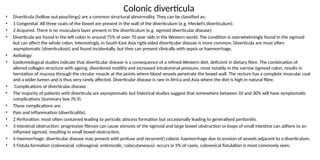Colonic diverticula
• Diverticula (hollow out-pouchings) are a common structural abnormality. They can be classified as:
• 1 Congenital. All three coats of the bowel are present in the wall of the diverticulum (e.g. Meckel’s diverticulum).
• 2 Acquired. There is no muscularis layer present in the diverticulum (e.g. sigmoid diverticular disease).
• Diverticula are found in the left colon in around 75% of over 70 year olds in the Western world. The condition is overwhelmingly found in the sigmoid
but can affect the whole colon. Interestingly, in South-East Asia right-sided diverticular disease is more common. Diverticula are most often
asymptomatic (diverticulosis) and found incidentally, but they can present clinically with sepsis or haemorrhage.
• Aetiology
• Epidemiological studies indicate that diverticular disease is a consequence of a refined Western diet, deficient in dietary fibre. The combination of
altered collagen structure with ageing, disordered motility and increased intraluminal pressure, most notably in the narrow sigmoid colon, results in
herniation of mucosa through the circular muscle at the points where blood vessels penetrate the bowel wall. The rectum has a complete muscular coat
and a wider lumen and is thus very rarely affected. Diverticular disease is rare in Africa and Asia where the diet is high in natural fibre.
• Complications of diverticular disease
• The majority of patients with diverticula are asymptomatic but historical studies suggest that somewhere between 10 and 30% will have symptomatic
complications (Summary box 70.9).
• These complications are:
• Pain and inflammation (diverticulitis).
• 2 Perforation: most often contained leading to pericolic abscess formation but occasionally leading to generalised peritonitis.
• 3 Intestinal obstruction: progressive fibrosis can cause stenosis of the sigmoid and large bowel obstruction or loops of small intestine can adhere to an
inflamed sigmoid, resulting in small bowel obstruction.
• 4 Haemorrhage: diverticular disease may present with profuse and recurrent) colonic haemorrhage due to erosion of vessels adjacent to a diverticulum.
• 5 Fistula formation (colovesical, colovaginal, enterocolic, colocutaneous): occurs in 5% of cases, colovesical fistulation is most commonly seen.
 