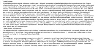 • Clinical features
• In mild cases, symptoms such as distension, flatulence and a sensation of heaviness in the lower abdomen may be indistinguishable from those of
irritable bowel syndrome. These symptoms are thought to result from a combination of increased luminal pressure affecting wall tension and increased
visceral hypersensitivity. Surgical treatment is rarely, if ever appropriate for diverticular disease in the absence of complications. Diverticulitis typically
presents as persistent lower abdominal pain, usually in the left iliac fossa. There may be accompanying diarrhoea or constipation. The lower abdomen
is tender, especially on the left, but occasionally also in the right iliac fossa if the sigmoid loop lies across the midline. The sigmoid colon may be tender
and thickened on palpation and rectal examination may reveal a tender mass if an abscess has formed. Distinguishing between diverticulitis and
abscess formation is difficult on clinical grounds alone and radiological imaging is essential. Generalised peritonitis as a result of free perforation
presents in the typical manner with systemic upset and generalised tenderness and guarding. Haemorrhage from colonic diverticula is typically painless
and profuse. Bleeding from the sigmoid will be bright red with clots, whereas right-sided bleeding will be darker. Torrential bleeding is fortunately rare
and, in fact, more commonly due to angiodysplasia, but diverticular bleeding may persist or recur requiring transfusion and resection. The presentation
of a fistula resulting from diverticular disease depends on the site. The most common colovesical fistula results in recurrent urinary tract infections and
pneumaturia (flatus in the urine) or even faeces in the urine. Colovaginal fistulae are more common after hysterectomy. Colocutaneous fistulation is
rare in the absence of prior intervention (e.g. radiological drainage). Rarely, diverticular disease may perforate into the retroperitoneum, leading to a
psoas abscess, and even groin fistulation.
• Classification of contamination
• The degree of infection has a major impact on outcome in acute diverticulitis. Patients with inflammatory masses have a lower mortality than those
with perforation (3% versus. 33%). Classification systems have been developed for acute diverticulitis to try and rationalise the literature, the most
commonly used being the Hinchey classification (Table 70.3).
• Radiology
• Plain radiographs can demonstrate a pneumoperitoneum. Spiral CT has excellent sensitivity and specificity for identifying bowel wall thickening,
abscess formation and extraluminal disease and has revolutionised the assessment of complicated diverticular disease (Figure 70.20). On identification
of abscesses in stable patients, drainage may be carried out percutaneously, avoiding the need for laparotomy/laparoscopy. Contrast studies and
endoscopy are usually avoided for 6 weeks after an acute attack for fear of causing perforation. They are used subsequently, however, to exclude a
coexisting carcinoma and assess the extent of diverticular disease. Contrast examination or CT can demonstrate a fistula.
 