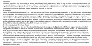 • Colonoscopy
• Endoscopic assessment may demonstrate the necks of diverticula within the bowel lumen (Figure 70.21). A narrowed area of diverticular disease may
be impassable because of the severity of disease and there is a significant risk of endoscopic perforation. Colonoscopy in these circumstances requires
judgement and experience. Biopsies may be taken if possible and corroboration with barium enema or CT virtual colonoscopy is required. Excluding a
carcinoma may not always be possible and may represent an indication for resection.
• ‘Management
• Patients are frequently recommended to take a high-fibre diet and bulk-forming laxatives, although the evidence for their effectiveness in diverticulosis
or after an attack of diverticulitis is limited. Antispasmodics may have a role if recurrent pain is a problem. Acute diverticulitis is treated by intravenous
antibiotics (to cover gram-negative bacilli and anaerobes) alongside appropriate resuscitation and analgesia. Nil by mouth to ‘rest the bowel’ and
catheterisation to reduce the risk of colovesical fistulation are often advocated, but there is little evidence to support these practices. A CT scan can
confirm the diagnosis and assess for complications. After the acute attack has subsided the bowel should be investigated by endoscopy, barium enema
or CT virtual colonoscopy. Some pericolic abscesses can be drained percutaneously. A diameter of 5cm is frequently regarded as the cut off between an
abscess likely to settle with antibiotics and one likely to require intervention.
• Operative procedures for diverticular disease
• The aim of emergency surgery is to control peritoneal infection; indications are generalised peritonitis and failure to respond to optimum medical
management. Laparotomy for diverticular disease in the acute setting has considerable risk with mortality in most series of 15% and, in the case of
faecal peritonitis, mortality approaches 50%. Alongside operative technique, resuscitation, anaesthesia and postoperative management should be
optimised. Laparotomy and thorough washout of contamination are performed and then a choice has to be made between a Hartmann’s procedure
(sigmoid resection with formation of left iliac fossa colostomy and closure of the rectal stump) and resection with colonic washout and anastomosis
(with consideration of a defunctioning loop ileostomy). Primary anastomosis should be used selectively but is appealing in a young fit patient without
gross contamination or overwhelming sepsis. However, this is a relatively rare scenario and the majority of emergency operations for perforated
diverticular disease are Hartmann’s procedures (Figure 70.22). There is good evidence that simple defunctioning with a proximal stoma is associated
with higher mortality than a resection. There may be a role for emergency laparoscopy in diverticular disease with washout if there is no faecal
contamination (i.e. Hinchey grade III or less), allowing sigmoid resection to be avoided, but this remains somewhat controversial as some trials have
suggested a higher mortality.
 